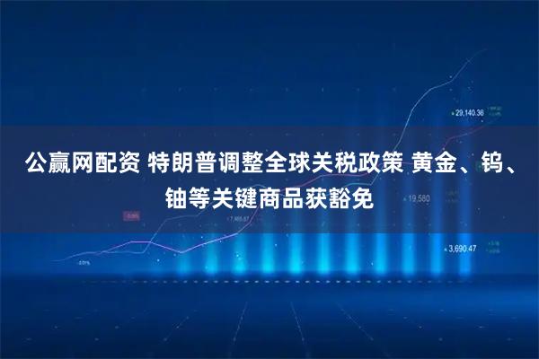 公赢网配资 特朗普调整全球关税政策 黄金、钨、铀等关键商品获豁免