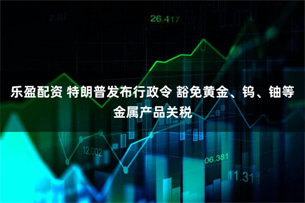 乐盈配资 特朗普发布行政令 豁免黄金、钨、铀等金属产品关税