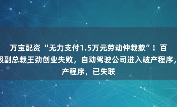 万宝配资 “无力支付1.5万元劳动仲裁款”！百度前高级副总裁王劲创业失败，自动驾驶公司进入破产程序，已失联