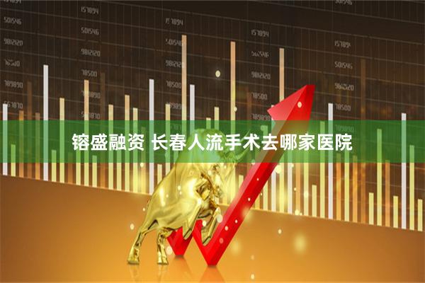 镕盛融资 长春人流手术去哪家医院