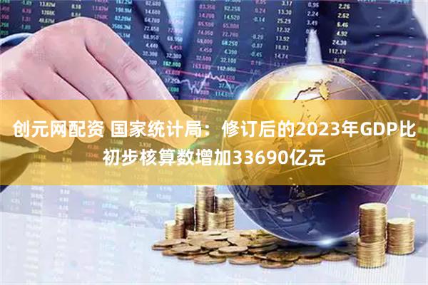 创元网配资 国家统计局：修订后的2023年GDP比初步核算数增加33690亿元