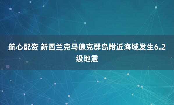 航心配资 新西兰克马德克群岛附近海域发生6.2级地震
