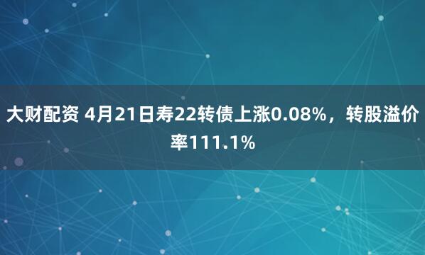 大财配资 4月21日寿22转债上涨0.08%，转股溢价率111.1%