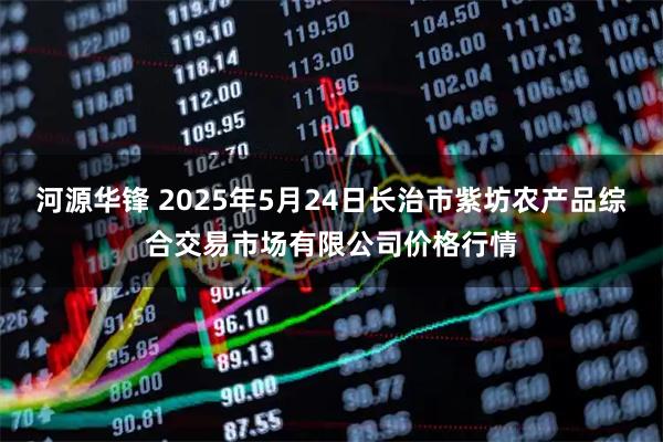 河源华锋 2025年5月24日长治市紫坊农产品综合交易市场有限公司价格行情