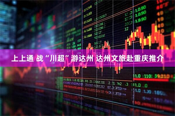 上上通 战“川超”游达州 达州文旅赴重庆推介