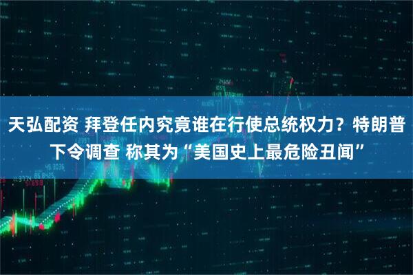天弘配资 拜登任内究竟谁在行使总统权力？特朗普下令调查 称其为“美国史上最危险丑闻”