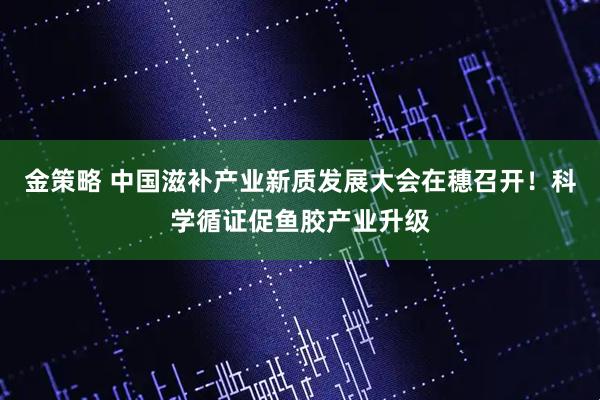 金策略 中国滋补产业新质发展大会在穗召开！科学循证促鱼胶产业升级