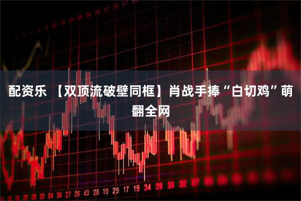 配资乐 【双顶流破壁同框】肖战手捧“白切鸡”萌翻全网