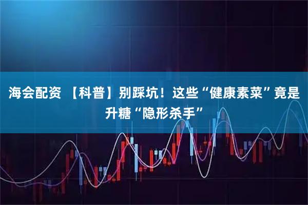 海会配资 【科普】别踩坑!这些“健康素菜”竟是升糖“隐形杀手”