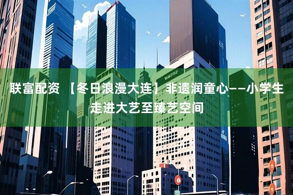 联富配资 【冬日浪漫大连】非遗润童心——小学生走进大艺至臻艺空间