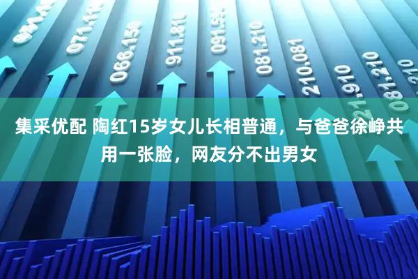 集采优配 陶红15岁女儿长相普通,与爸爸徐峥共用一张脸,网友分不出男女
