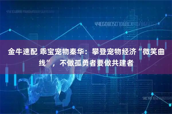 金牛速配 乖宝宠物秦华:攀登宠物经济“微笑曲线”,不做孤勇者要做共建者