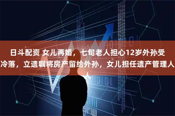 日斗配资 女儿再婚，七旬老人担心12岁外孙受冷落，立遗嘱将房产留给外孙，女儿担任遗产管理人