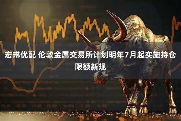 宏琳优配 伦敦金属交易所计划明年7月起实施持仓限额新规