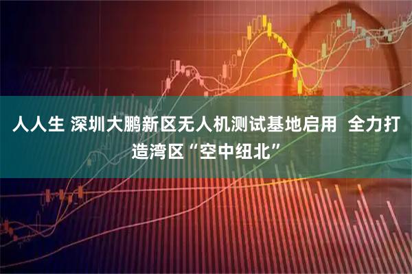 人人生 深圳大鹏新区无人机测试基地启用  全力打造湾区“空中纽北”