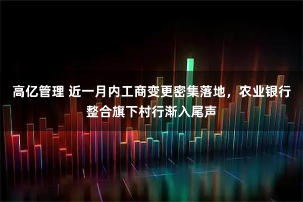 高亿管理 近一月内工商变更密集落地，农业银行整合旗下村行渐入尾声