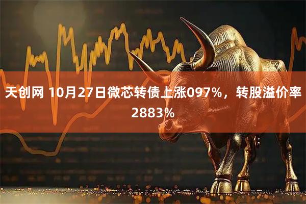 天创网 10月27日微芯转债上涨097%，转股溢价率2883%