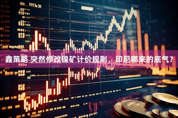 鑫策略 突然修改镍矿计价规则，印尼哪来的底气？