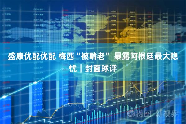 盛康优配优配 梅西“被啃老” 暴露阿根廷最大隐忧｜封面球评
