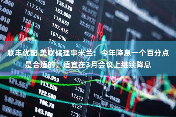 联丰优配 美联储理事米兰:今年降息一个百分点是合适的,适宜在3月会议上继续降息